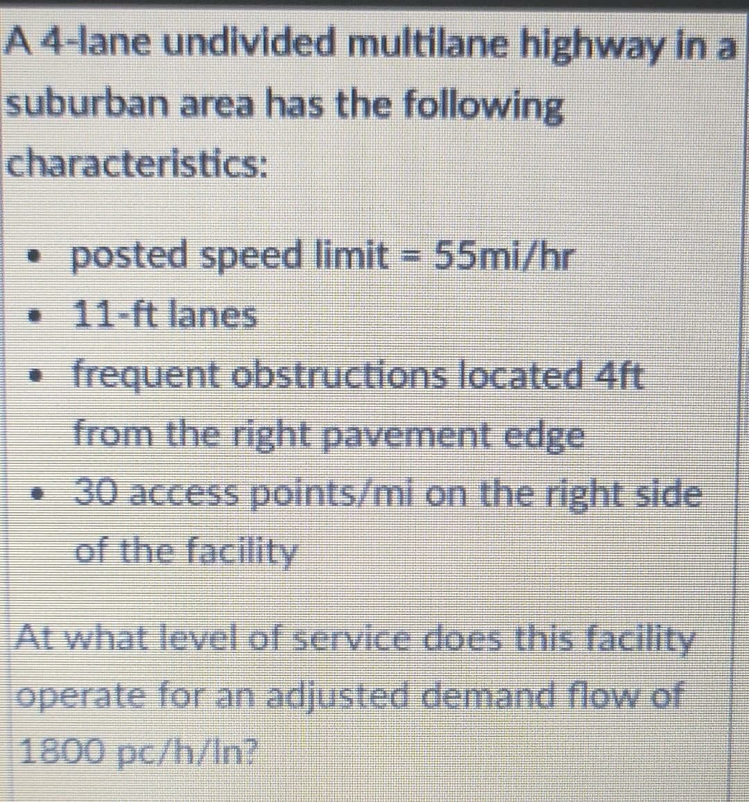 A 4-lane undivided multilane highway in a
suburban area has the following
characteristics:
posted speed limit = 55mi/hr
%3D
11-ft lanes
frequent obstructions located 4ft
from the right pavement edge
30 access points/mi on the right side
of the facility
Al what level of service does this facility
operate for an adjusted demand flow of
1800 pc/h/In?
