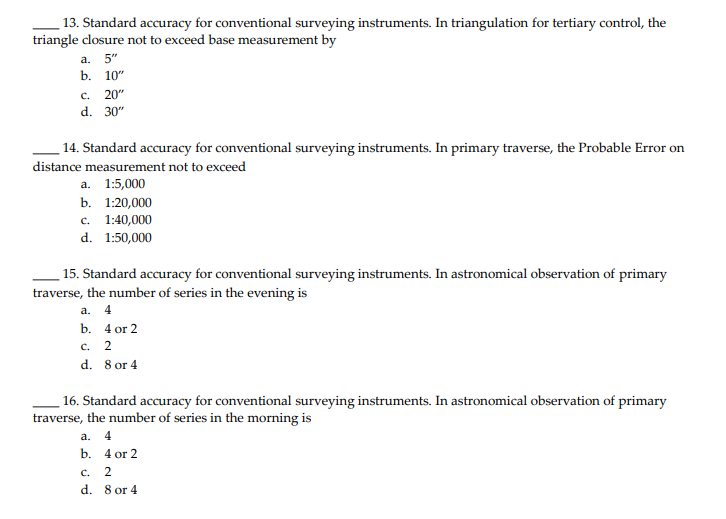 13. Standard accuracy for conventional surveying instruments. In triangulation for tertiary control, the
triangle closure not to exceed base measurement by
а. 5"
b. 10"
c.
20"
d. 30"
14. Standard accuracy for conventional surveying instruments. In primary traverse, the Probable Error on
distance measurement not to exceed
а. 1:5,000
b. 1:20,000
с. 1:40,000
d. 1:50,000
15. Standard accuracy for conventional surveying instruments. In astronomical observation of primary
traverse, the number of series in the evening is
а. 4
b. 4 оr 2
с. 2
d. 8 or 4
16. Standard accuracy for conventional surveying instruments. In astronomical observation of primary
traverse, the number of series in the morning is
a. 4
b. 4 or 2
C.
2
d. 8 or 4
