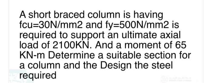 A short braced column is having
fcu=30N/mm2 and fy=500N/mm2 is
required to support an ultimate axial
load of 2100KN. And a moment of 65
KN-m Determine a suitable section for
a column and the Design the steel
required
