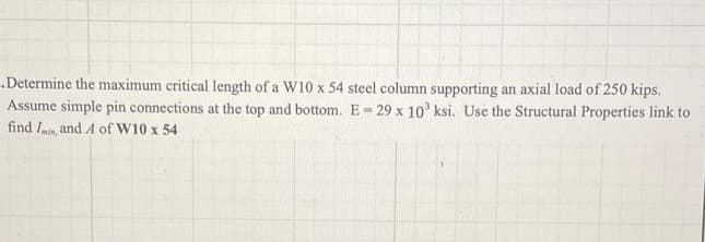 Determine the maximum critical length of a W10 x 54 steel column supporting an axial load of 250 kips.
Assume simple pin connections at the top and bottom. E-29 x 10' ksi. Use the Structural Properties link to
find In, and A of W10 x 54
