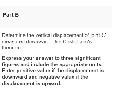 Part B
Determine the vertical displacement of joint C
measured downward. Use Castigliano's
theorem.
Express your answer to three significant
figures and include the appropriate units.
Enter positive value if the displacement is
downward and negative value if the
displacement is upward.
