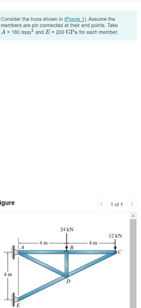 Consider the truss shown in (Figure 1). Assume the
members are pin connected at their end points. Take
A = 180 mm² and E = 200 GPa for each member.
igure
1 of 1
24 kN
12 kN
4 m
4 m
4 m
