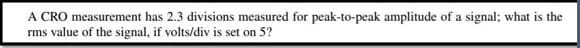 A CRO measurement has 2.3 divisions measured for peak-to-peak amplitude of a signal; what is the
rms value of the signal, if volts/div is set on 5?