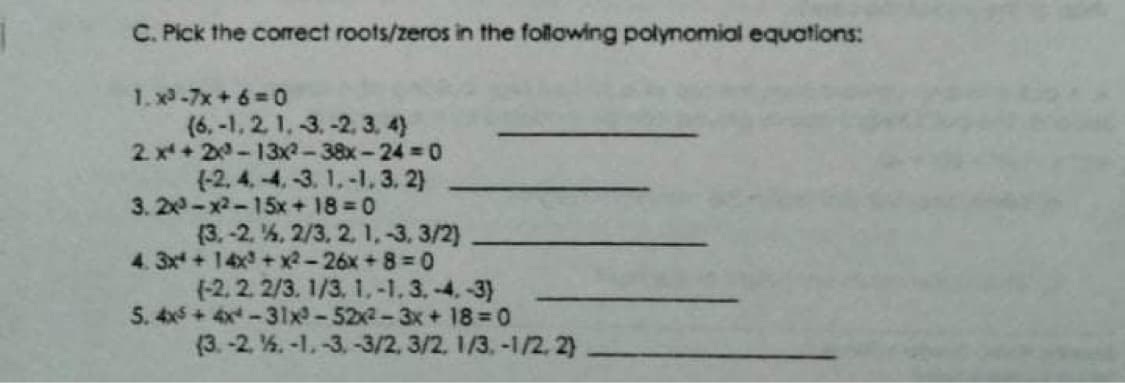 C. Pick the corect roots/zeros in the following polynomial equations:
1. x-7x+6 0
(6,-1, 2 1, -3.-2, 3, 4)
2 x+20-13x2-38x-24 0
(-2, 4. 4,-3. 1.-1, 3, 2)
3. 20-x2-15x+ 18 0
(3.-2. 4, 2/3, 2, 1,-3, 3/2)
4. 3x+14x + x2-26x+8= 0
(-2, 2 2/3. 1/3, 1.-1. 3,-4,-3)
5. 4x5 + 4x -31x-522-3x + 18 0
(3. -2. %. -1.-3, -3/2, 3/2. 1/3.-1/2, 2)
