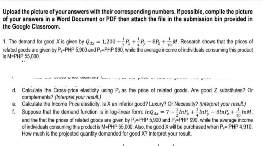 Upload the picture of your answers with their corresponding numbers. If possible, compile the picture
of your answers in a Word Document or PDF then attach the file in the submission bin provided in
the Google Classroom.
1. The demand for good X is given by Qdx = 1,200 -P+P,-8P, +M. Research shows that the prices of
related goods are given by P,-PHP 5,900 and P-PHP $90, while the average income of individuals consuming this product
is M=PHP 55,000.
d. Calculate the Cross-price elasticity using P as the price of related goods. Are good Z substitutes? Or
complements? (Interpret your result.)
e. Calculate the Income Price elasticity. Is X an inferior good? Luxury? Or Necessity? (Interpret your result.)
f. Suppose that the demand function is in log-linear form: InQdx =7-InP+InP,- 8lnP, +InM,
and the that the prices of related goods are given by P,-PHP 5,900 and P=PHP $90, while the average income
of individuals consuming this product is M-PHP 55,000. Also, the good X will be purchased when P= PHP 4,910.
How much is the projected quantity demanded for good X? Interpret your result.
10

