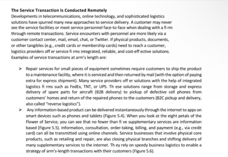 The Service Transaction Is Conducted Remotely
Developments in telecommunications, online technology, and sophisticated logistics
solutions have spurred many new approaches to service delivery. A customer may never
see the service facilities or meet service personnel face-to-face when dealing with a fi rm
through remote transactions. Service encounters with personnel are more likely via a
customer contact center, mail, email, chat, or Twitter. If physical products, documents,
or other tangibles (e.g., credit cards or membership cards) need to reach a customer,
logistics providers off er service fi rms integrated, reliable, and cost-eff ective solutions.
Examples of service transactions at arm's length are:
> Repair services for small pieces of equipment sometimes require customers to ship the product
to a maintenance facility, where it is serviced and then returned by mail (with the option of paying
extra for express shipment). Many service providers off er solutions with the help of integrated
logistics fi rms such as FedEx, TNT, or UPS. Th ese solutions range from storage and express
delivery of spare parts for aircraft (B2B delivery) to pickup of defective cell phones from
customers' homes and return of the repaired phones to the customers (B2C pickup and delivery,
also called "reverse logistics").
Any information-based product can be delivered instantaneously through the internet to apps on
smart devices such as phones and tablets (Figure 5.4). When you look at the eight petals of the
Flower of Service, you can see that no fewer than fi ve supplementary services are information
based (Figure 5.5). Information, consultation, order-taking, billing, and payment (e.g., via credit
card) can all be transmitted using online channels. Service businesses that involve physical core
products, such as retailing and repair, are also closing physical branches and shifting delivery of
many supplementary services to the internet. Th ey rely on speedy business logistics to enable a
strategy of arm's-length transactions with their customers (Figure 5.6).
