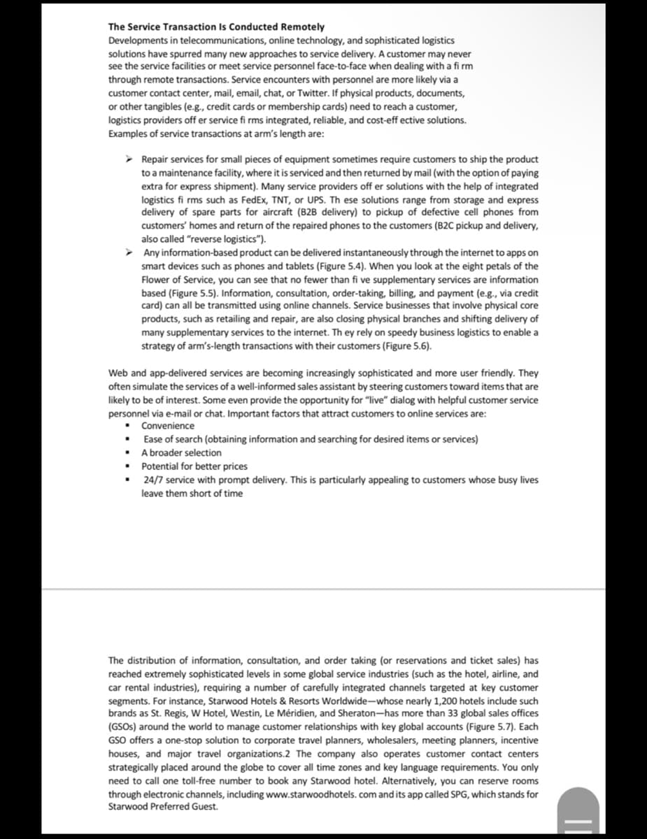 The Service Transaction Is Conducted Remotely
Developments in telecommunications, online technology, and sophisticated logistics
solutions have spurred many new approaches to service delivery. A customer may never
see the service facilities or meet service personnel face-to-face when dealing with a fi rm
through remote transactions. Service encounters with personnel are more likely via a
customer contact center, mail, email, chat, or Twitter. If physical products, documents,
or other tangibles (e.g., credit cards or membership cards) need to reach a customer,
logistics providers off er service fi rms integrated, reliable, and cost-eff ective solutions.
Examples of service transactions at arm's length are:
> Repair services for small pieces of equipment sometimes require customers to ship the product
to a maintenance facility, where it is serviced and then returned by mail (with the option of paying
extra for express shipment). Many service providers off er solutions with the help of integrated
logistics fi rms such as FedEx, TNT, or UPS. Th ese solutions range from storage and express
delivery of spare parts for aircraft (B2B delivery) to pickup of defective cell phones from
customers' homes and return of the repaired phones to the customers (B2C pickup and delivery,
also called "reverse logistics").
Any information-based product can be delivered instantaneously through the internet to apps on
smart devices such as phones and tablets (Figure 5.4). When you look at the eight petals of the
Flower of Service, you can see that no fewer than fi ve supplementary services are information
based (Figure 5.5). Information, consultation, order-taking, billing, and payment (e.g., via credit
card) can all be transmitted using online channels. Service businesses that involve physical core
products, such as retailing and repair, are also closing physical branches and shifting delivery of
many supplementary services to the internet. Th ey rely on speedy business logistics to enable a
strategy of arm's-length transactions with their customers (Figure 5.6).
Web and app-delivered services are becoming increasingly sophisticated and more user friendly. They
often simulate the services of a well-informed sales assistant by steering customers toward items that are
likely to be of interest. Some even provide the opportunity for "live" dialog with helpful customer service
personnel via e-mail or chat. Important factors that attract customers to online services are:
• Convenience
Ease of search (obtaining information and searching for desired items or services)
A broader selection
Potential for better prices
24/7 service with prompt delivery. This is particularly appealing to customers whose busy lives
leave them short of time
The distribution of information, consultation, and order taking (or reservations and ticket sales) has
reached extremely sophisticated levels in some global service industries (such as the hotel, airline, and
car rental industries), requiring a number of carefully integrated channels targeted at key customer
segments. For instance, Starwood Hotels & Resorts Worldwide-whose nearly 1,200 hotels include such
brands as St. Regis, W Hotel, Westin, Le Méridien, and Sheraton-has more than 33 global sales offices
(GSOS) around the world to manage customer relationships with key global accounts (Figure 5.7). Each
GSO offers a one-stop solution to corporate travel planners, wholesalers, meeting planners, incentive
houses, and major travel organizations.2 The company also operates customer contact centers
strategically placed around the globe to cover all time zones and key language requirements. You only
need to call one toll-free number to book any Starwood hotel. Alternatively, you can reserve rooms
through electronic channels, including www.starwoodhotels. com and its app called SPG, which stands for
Starwood Preferred Guest.
