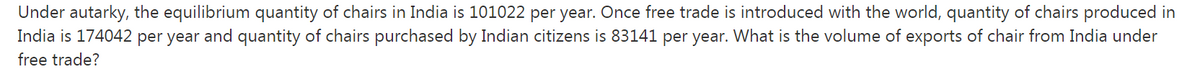 Under autarky, the equilibrium quantity of chairs in India is 101022 per year. Once free trade is introduced with the world, quantity of chairs produced in
India is 174042 per year and quantity of chairs purchased by Indian citizens is 83141 per year. What is the volume of exports of chair from India under
free trade?
