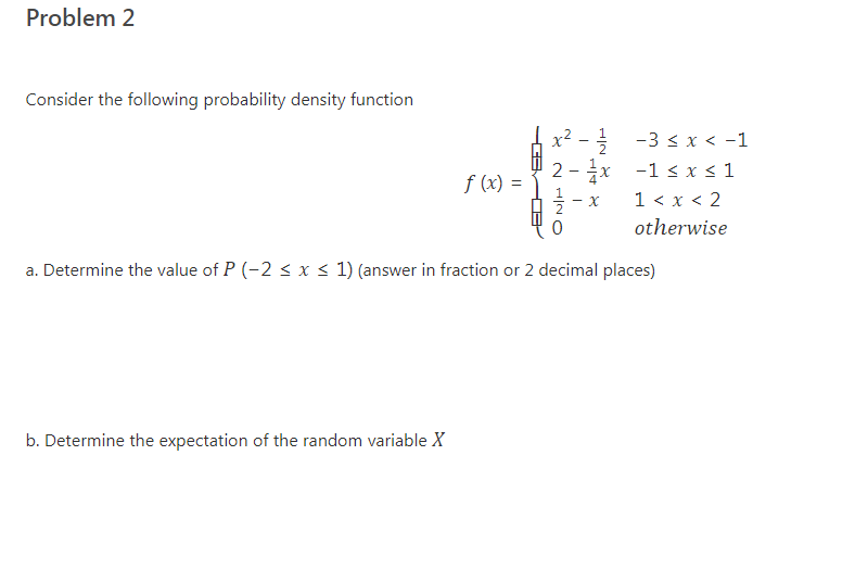 Problem 2
Consider the following probability density function
x² - -3 < x < -1
-1 < x < 1
2
f (x) =
1 < x < 2
otherwise
a. Determine the value of P (-2 < x < 1) (answer in fraction or 2 decimal places)
b. Determine the expectation of the random variable X
