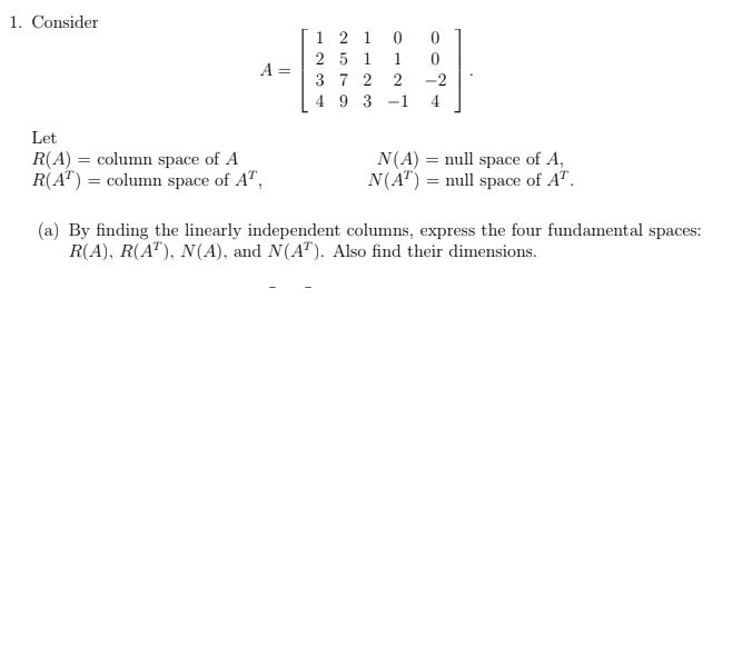 1. Consider
1 2 1
2 5 1
3 7 2
4 9 3
1
A =
2
-2
-1
4
Let
R(A) = column space of A
R(A") = column space of A",
N(A) = null space of A,
N(A") = null space of A".
(a) By finding the linearly independent columns, express the four fundamental spaces:
R(A), R(A"), N(A), and N(A"). Also find their dimensions.
