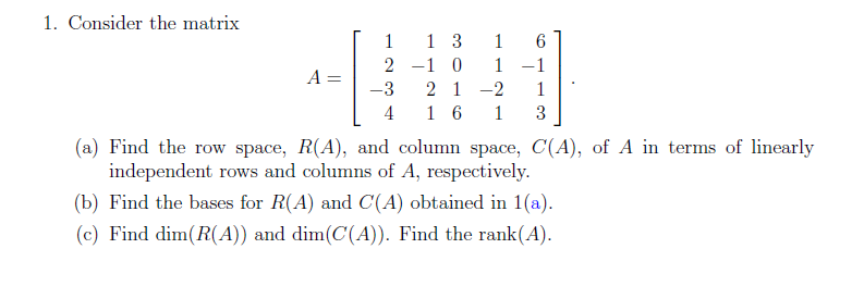 1. Consider the matrix
1
1 3
1
2 -1 0
1
-1
A =
2 1 -2
1 6
-3
1
4
1
3
(a) Find the row space, R(A), and column space, C(A), of A in terms of linearly
independent rows and columns of A, respectively.
(b) Find the bases for R(A) and C(A) obtained in 1(a).
(c) Find dim(R(A)) and dim(C(A)). Find the rank(A).
