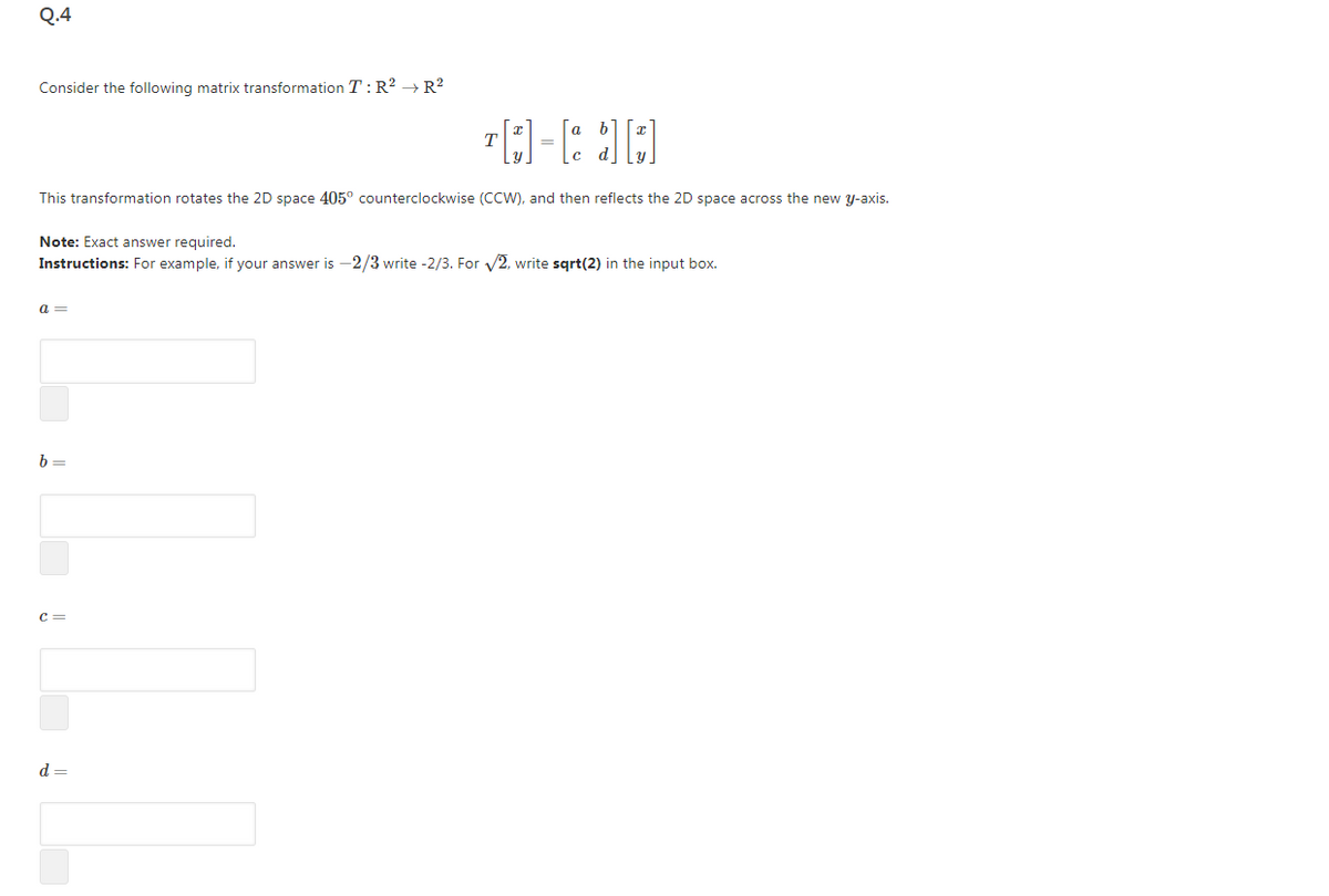 Q.4
Consider the following matrix transformation T:R? → R?
a b
This transformation rotates the 2D space 405° counterclockwise (CCW), and then reflects the 2D space across the new y-axis.
Note: Exact answer required.
Instructions: For example, if your answer is -2/3 write -2/3. For v2, write sqrt(2) in the input box.
a =
b =
c=
d =
