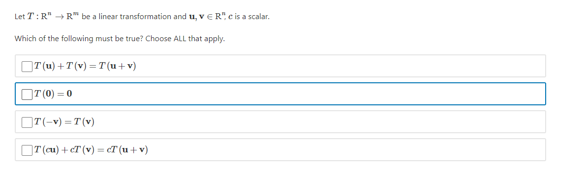 Let T:R" → R™ be a linear transformation and u, v E R", c is a scalar.
Which of the following must be true? Choose ALL that apply.
|T (u) + T(v) — т(и + v)
ПТ (0) — 0
OT(-v) =T (v)
T (cu)+cT (v) = cT (u+v)
