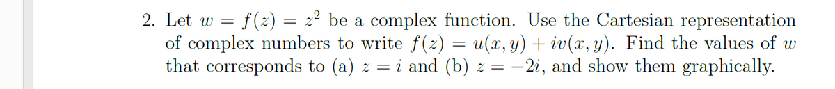 2. Let w = f(z) = z² be a complex function. Use the Cartesian representation
of complex numbers to write f(z) = u(x, y) + iv(x, y). Find the values of w
that corresponds to (a) z =
i and (b) z = –2i, and show them graphically.
