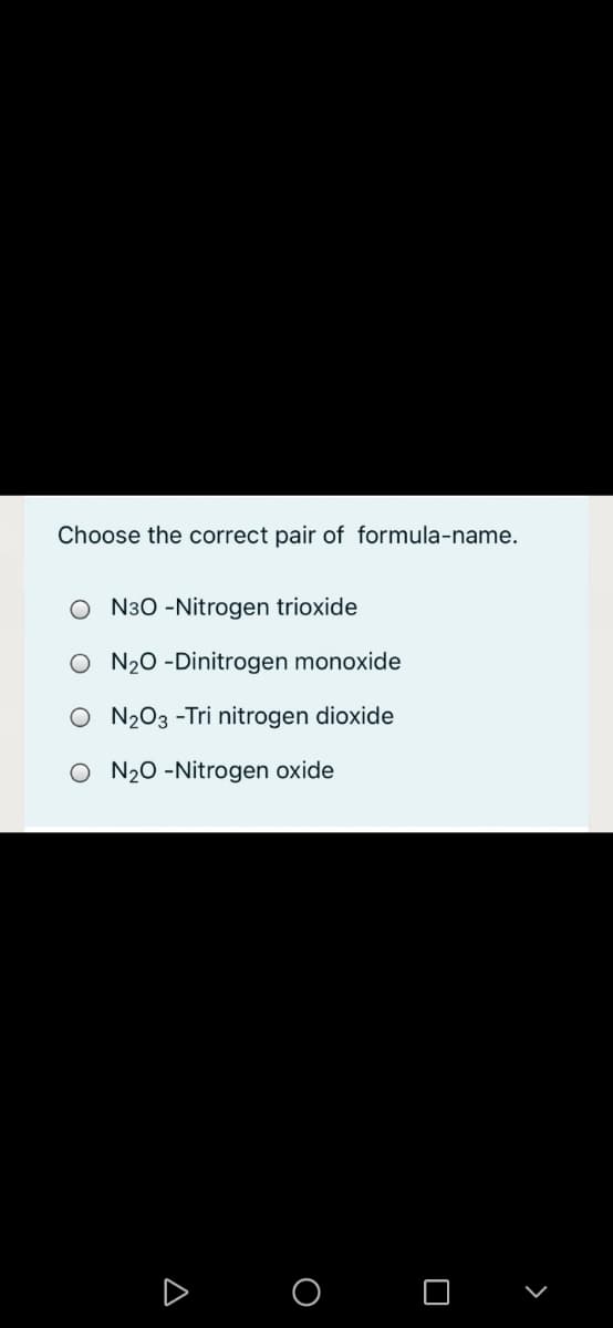 Choose the correct pair of formula-name.
O N30 -Nitrogen trioxide
O N20 -Dinitrogen monoxide
O N203 -Tri nitrogen dioxide
O N20 -Nitrogen oxide
O O

