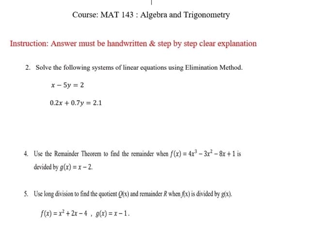 Course: MAT 143: Algebra and Trigonometry
Instruction: Answer must be handwritten & step by step clear explanation
2. Solve the following systems of linear equations using Elimination Method.
x - 5y = 2
0.2x + 0.7y = 2.1
4. Use the Remainder Theorem to find the remainder when f(x) = 4x³ - 3x² - 8x + 1 is
devided by g(x) = x - 2.
5. Use long division to find the quotient Q(x) and remainder R when f(x) is divided by g(x).
f(x)=x²+2x-4, g(x)=x-1.