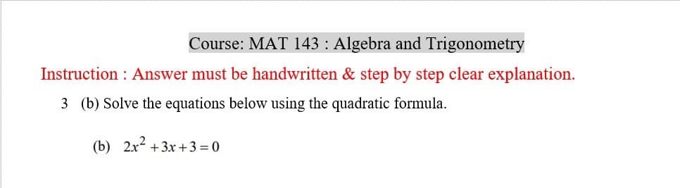 Course: MAT 143 : Algebra and Trigonometry
Instruction: Answer must be handwritten & step by step clear explanation.
3 (b) Solve the equations below using the quadratic formula.
(b) 2x²+3x+3=0