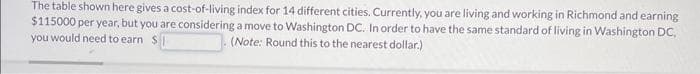 The table shown here gives a cost-of-living index for 14 different cities. Currently, you are living and working in Richmond and earning
$115000 per year, but you are considering a move to Washington DC. In order to have the same standard of living in Washington DC,
you would need to earn $
(Note: Round this to the nearest dollar.)