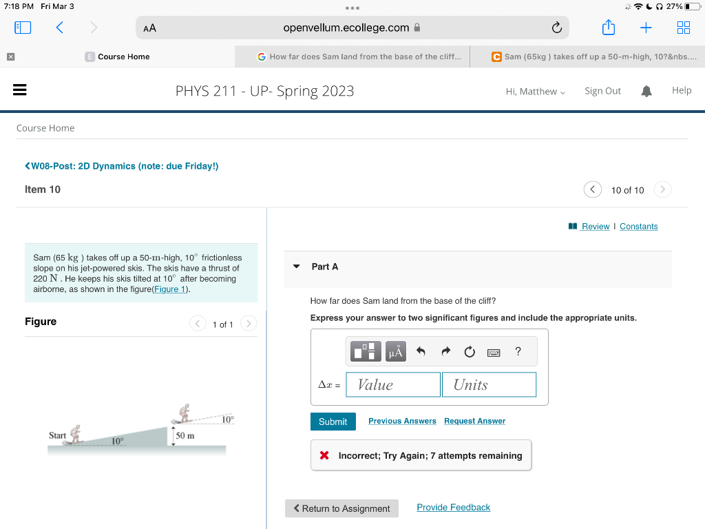 7:18 PM Fri Mar 3
=
Course Home
Figure
<W08-Post: 2D Dynamics (note: due Friday!)
Item 10
€
AA
E Course Home
Sam (65 kg ) takes off up a 50-m-high, 10° frictionless
slope on his jet-powered skis. The skis have a thrust of
220 N. He keeps his skis tilted at 10° after becoming
airborne, as shown in the figure(Figure 1).
Start
10°
PHYS 211 - UP- Spring 2023
50 m
1 of 1
openvellum.ecollege.com
10°
G How far does Sam land from the base of the cliff...
Part A
Ax=
Submit
Value
How far does Sam land from the base of the cliff?
Express your answer to two significant figures and include the appropriate units.
Units
Previous Answers Request Answer
< Return to Assignment
C Sam (65kg) takes off up a 50-m-high, 10?&nbs....
Hi, Matthew
Provide Feedback
X Incorrect; Try Again; 7 attempts remaining
?
Sign Out
+
10 of 10
Review | Constants
27% ●
Help