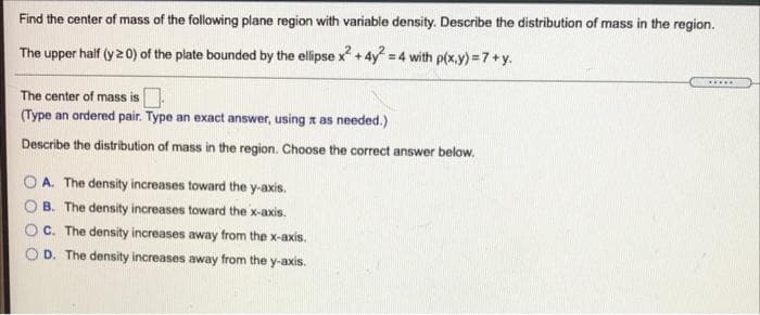 Find the center of mass of the following plane region with variable density. Describe the distribution of mass in the region.
The upper half (y 20) of the plate bounded by the ellipse x² + 4y² = 4 with p(x,y) = 7+y.
The center of mass is.
(Type an ordered pair. Type an exact answer, using a as needed.)
Describe the distribution of mass in the region. Choose the correct answer below.
A. The density increases toward the y-axis.
B. The density increases toward the x-axis.
C. The density increases away from the x-axis.
D. The density increases away from the y-axis.
*****