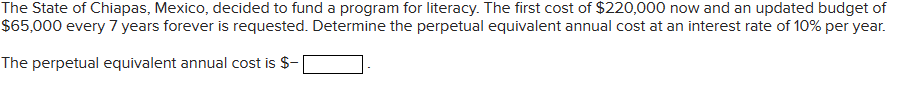 The State of Chiapas, Mexico, decided to fund a program for literacy. The first cost of $220,000 now and an updated budget of
$65,000 every 7 years forever is requested. Determine the perpetual equivalent annual cost at an interest rate of 10% per year.
The perpetual equivalent annual cost is $-