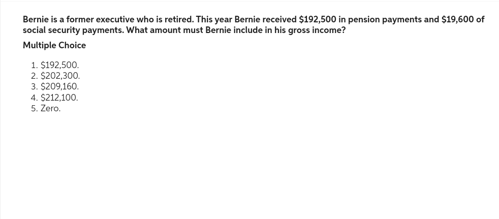 Bernie is a former executive who is retired. This year Bernie received $192,500 in pension payments and $19,600 of
social security payments. What amount must Bernie include in his gross income?
Multiple Choice
1. $192,500.
2. $202,300.
3. $209,160.
4. $212,100.
5. Zero.