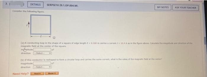 DETAILS SERPSE 10 29.1.OP.004.MI.
Consider the following figure.
(a) A conducting loop in the shape of a square of edge length 0.340 m carries a current / 10.4 A as in the figure above. Calculate the magnitude and direction of the
magnetic field at the center of the square.
magnitude
direction --Select-
Need Help?
MY NOTES ASK YOUR TEACHER
(b) If this conductor is reshaped to form a circular loop and carries the same current, what is the value of the magnetic field at the center?
magnitude
direction Select-
Read