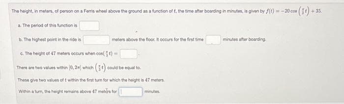 The height, in meters, of person on a Ferris wheel above the ground as a function of f, the time after boarding in minutes, is given by f(t)=-20 cos (5) +
+35
a. The period of this function is
b. The highest point in the ride is
c. The height of 47 meters occurs when cos(t)=
There are two values within (0,2m) which (3) could be equal to.
These give two values of t within the first turn for which the height is 47 meters
Within a turn, the height remains above 47 meters for
meters above the floor. It occurs for the first time
minutos.
minutes after boarding.