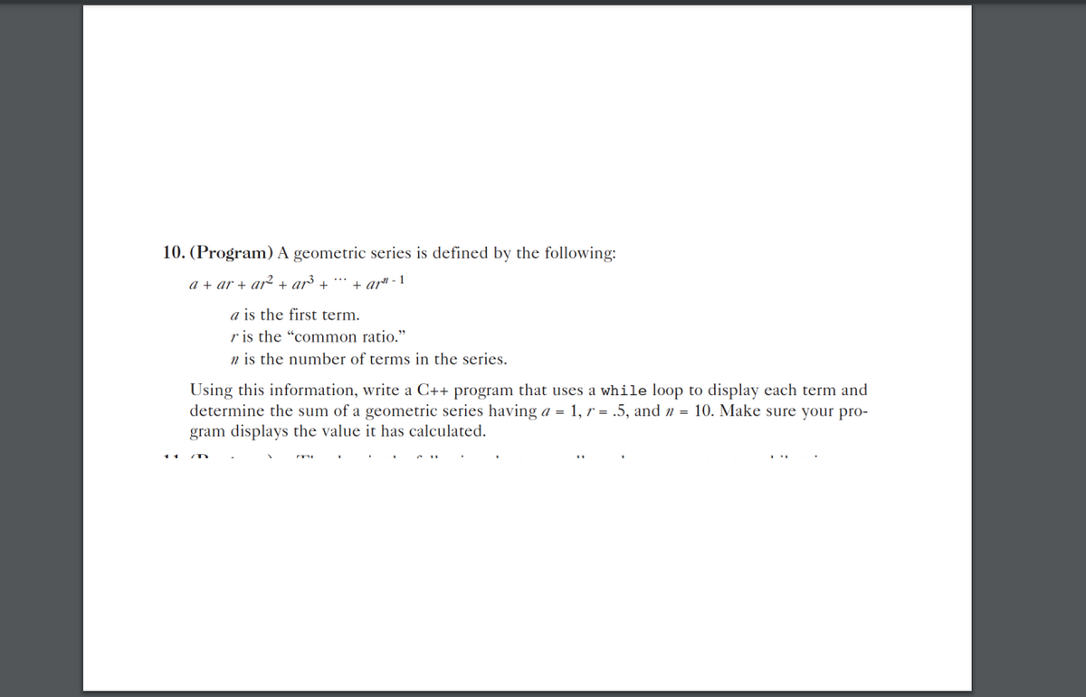 10. (Program) A geometric series is defined by the following:
a + ar + ar2 + ar³ +
+ ar" - 1
a is the first term.
r is the "common ratio."
n is the number of terms in the series.
Using this information, write a C++ program that uses a while loop to display each term and
determine the sum of a geometric series having a = 1, r = .5, and n = 10. Make sure your pro-
gram displays the value it has calculated.
