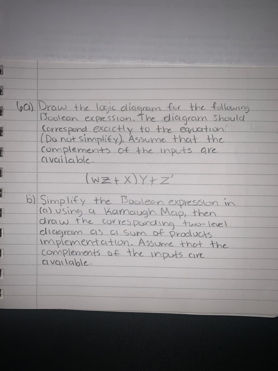 60) Draw the logic diagram for the following
Boolean expression. The diagram Should
Correspand excictly to the eqruation
(Do not simplity). Assume that the
complements of the Inputs are
available.
(WZ+ X)Y+Z'
b) Simplify the Boolean expression in
(a) using a Karnaugh Map, then
draw the corres ponding two-level
diagram Cis CI Sum of products
implementation. Assume that the
complements of the inputs cire
CI vailable.
