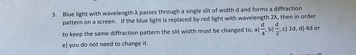 3. Blue light with wavelength A passes through a single slit of width d and forms a diffraction
pattern on a screen. If the blue light is replaced by red light with wavelength 2A, then in order
d
d
to keep the same diffraction pattern the slit width must be changed to, a), b), c) 2d, d) 4d or
e) you do not need to change it.