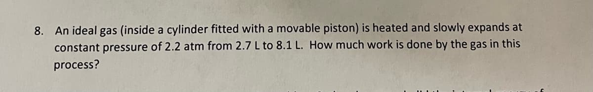 8. An ideal gas (inside a cylinder fitted with a movable piston) is heated and slowly expands at
constant pressure of 2.2 atm from 2.7 L to 8.1 L. How much work is done by the gas in this
process?