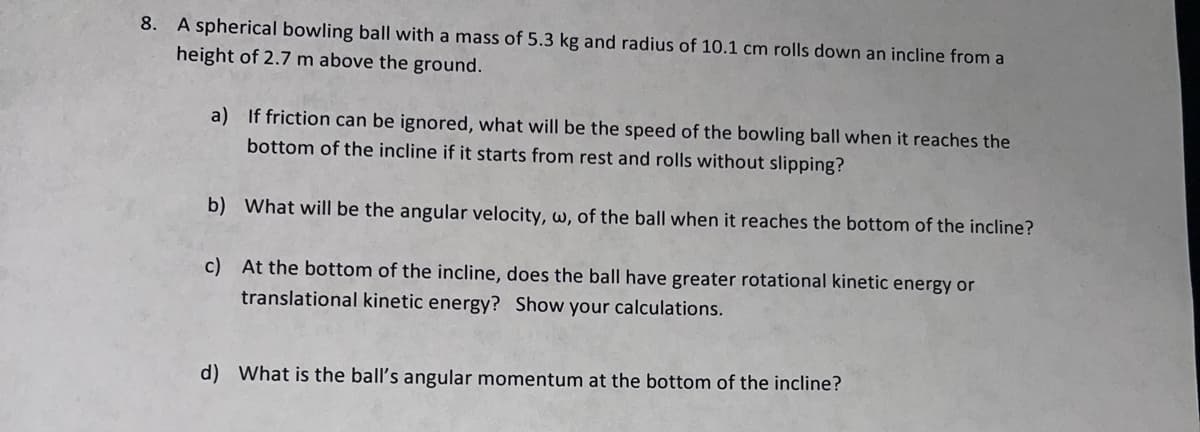 8. A spherical bowling ball with a mass of 5.3 kg and radius of 10.1 cm rolls down an incline from a
height of 2.7 m above the ground.
a) If friction can be ignored, what will be the speed of the bowling ball when it reaches the
bottom of the incline if it starts from rest and rolls without slipping?
b) What will be the angular velocity, w, of the ball when it reaches the bottom of the incline?
c) At the bottom of the incline, does the ball have greater rotational kinetic energy or
translational kinetic energy? Show your calculations.
d) What is the ball's angular momentum at the bottom of the incline?