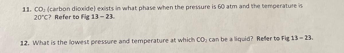 11. CO₂ (carbon dioxide) exists in what phase when the pressure is 60 atm and the temperature is
20°C? Refer to Fig 13 - 23.
12. What is the lowest pressure and temperature at which CO₂ can be a liquid? Refer to Fig 13 - 23.