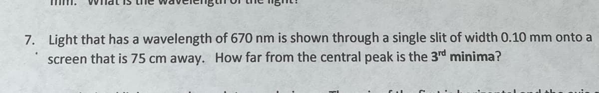 7. Light that has a wavelength of 670 nm is shown through a single slit of width 0.10 mm onto a
screen that is 75 cm away. How far from the central peak is the 3rd minima?