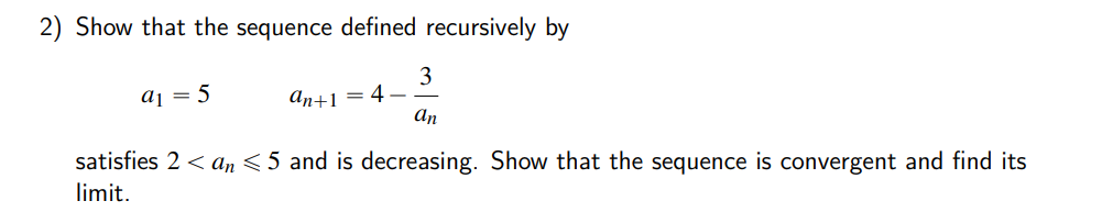 2) Show that the sequence defined recursively by
3
4
An
aj = 5
аn+1
satisfies 2 < an < 5 and is decreasing. Show that the sequence is convergent and find its
limit.
