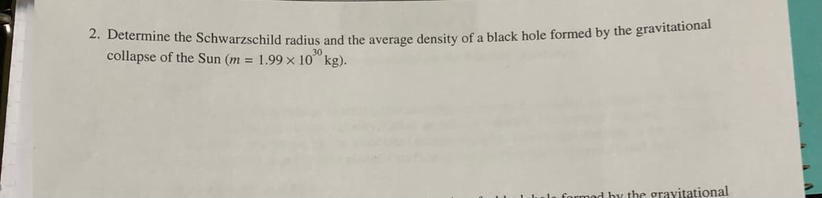 2. Determine the Schwarzschild radius and the average density of a black hole formed by the gravitational
collapse of the Sun (m = 1.99 × 10 kg).
30
ad by the gravitational
