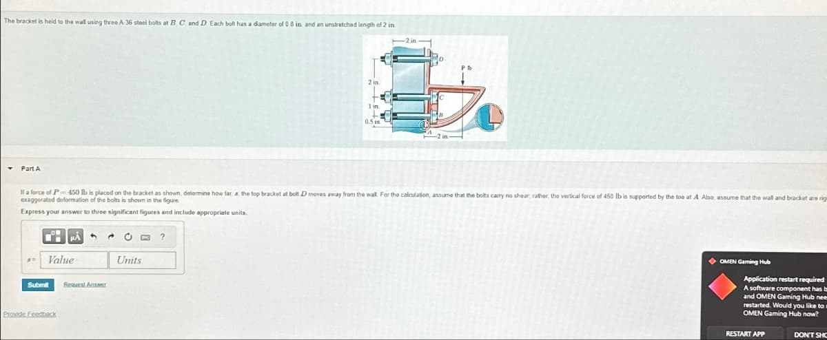 The bracket is held to the wall using three A-36 steel bolts at B. C, and D. Each bolt has a diameter of 0.8 in. and an unstretched length of 2 in
Part A
2 in
1 in
If a force of P450 lb is placed on the bracket as shown, determine how far, a, the top bracket at bolt D moves away from the wall. For the calculation, assume that the bolts carry no shear; rather, the vertical force of 450 lb is supported by the toe at A. Also, assume that the wall and bracket are rigi
exaggerated deformation of the bolts is shown in the figure
Express your answer to three significent figures and include appropriate units.
?
Value
Units
Submit
Request Answer
Provide Feedback
OMEN Gaming Hub
Application restart required
A software component has b
and OMEN Gaming Hub nee
restarted. Would you like to w
OMEN Gaming Hub now?
RESTART APP
DON'T SHO