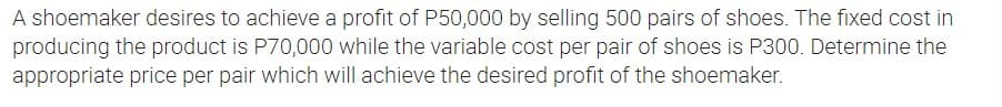 A shoemaker desires to achieve a profit of P50,000 by selling 500 pairs of shoes. The fixed cost in
producing the product is P70,000 while the variable cost per pair of shoes is P300. Determine the
appropriate price per pair which will achieve the desired profit of the shoemaker.