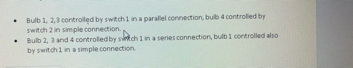 .
Bulb 1, 2,3 controlled by switch 1 in a parallel connection, bulb 4 controlled by
switch 2 in simple connection.
D
Bulb 2, 3 and 4 controlled by swich 1 in a series connection, bulb 1 controlled also
by switch 1 in a simple connection.