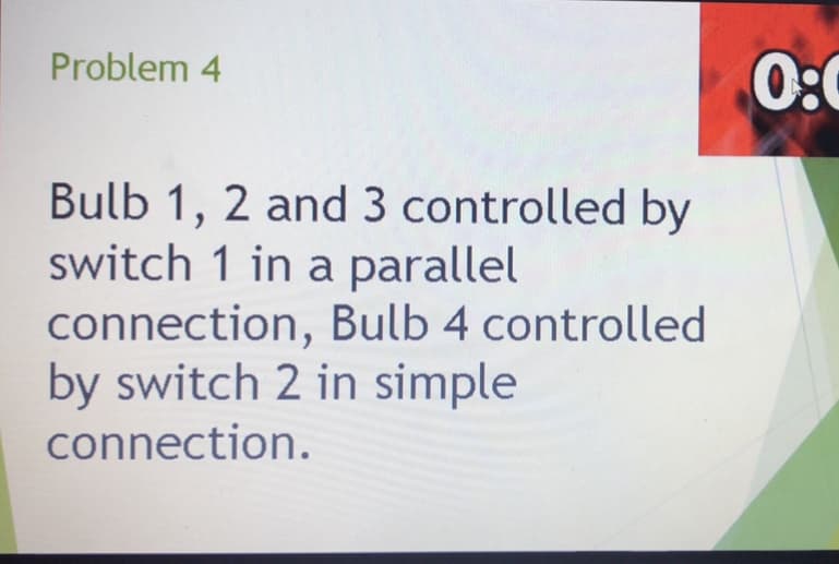 0:
Problem 4
Bulb 1, 2 and 3 controlled by
switch 1 in a parallel
connection, Bulb 4 controlled
by switch 2 in simple
connection.
