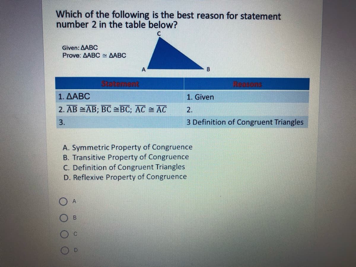 Which of the following is the best reason for statement
number 2 in the table below?
Given: AABC
Prove: AABC AABC
A
B
Statement
Reasons
1. ΔΑΒC
1. Given
2. AB =AB; BC =BC; AC = AC
2.
3.
3 Definition of Congruent Triangles
A. Symmetric Property of Congruence
B. Transitive Property of Congruence
C. Definition of Congruent Triangles
D. Reflexive Property of Congruence
