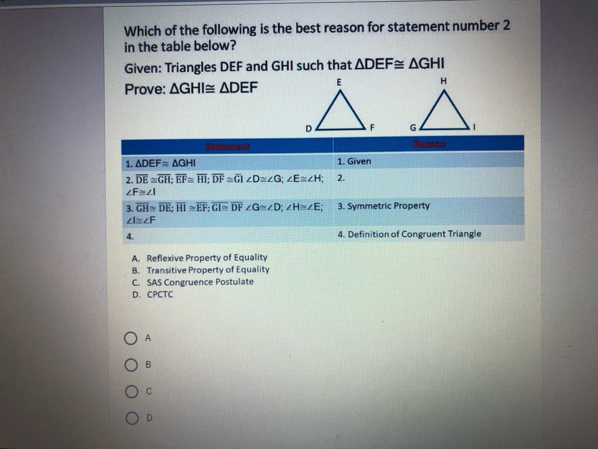 Which of the following is the best reason for statement number 2
in the table below?
Given: Triangles DEF and GHI such that ADEF AGHI
H.
Prove: AGHI= ADEF
F
G.
Statement
1. ADEF AGHI
1. Given
2. DE =GH; EF- HI; DF =GI ZD=zG; ZE=ZH;
2.
3. GH DE; HI EF; GI DF ZG=ZD; ZH»/E;
3. Symmetric Property
4.
4. Definition of Congruent Triangle
A. Reflexive Property of Equality
B. Transitive Property of Equality
C. SAS Congruence Postulate
D. CРСТC
O A
C
B.
