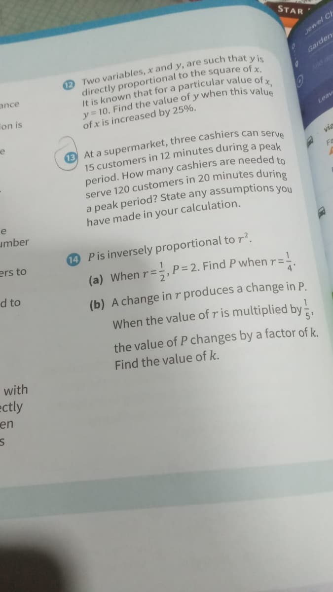 STAR
Jewel C
2 Two variables, x and y, are such that vi
directly proportional to the square of x
It is known that for a particular value of
y = 10. Find the value of y when this valu
of x is increased by 25%.
Garden
ance
ion is
Leav
e
via
15 customers in 12 minutes during a peak
period. How many cashiers are neededte
Fa
e
have made in your calculation.
umber
ers to
14 Pis inversely proportional to r?.
1
(a) When r=÷,P= 2. Find P when r=!
d to
2'
(b) A change inr produces a change in P.
When the value of ris multiplied by-.
the value of P changes by a factor of k.
Find the value of k.
with
ectly
en
