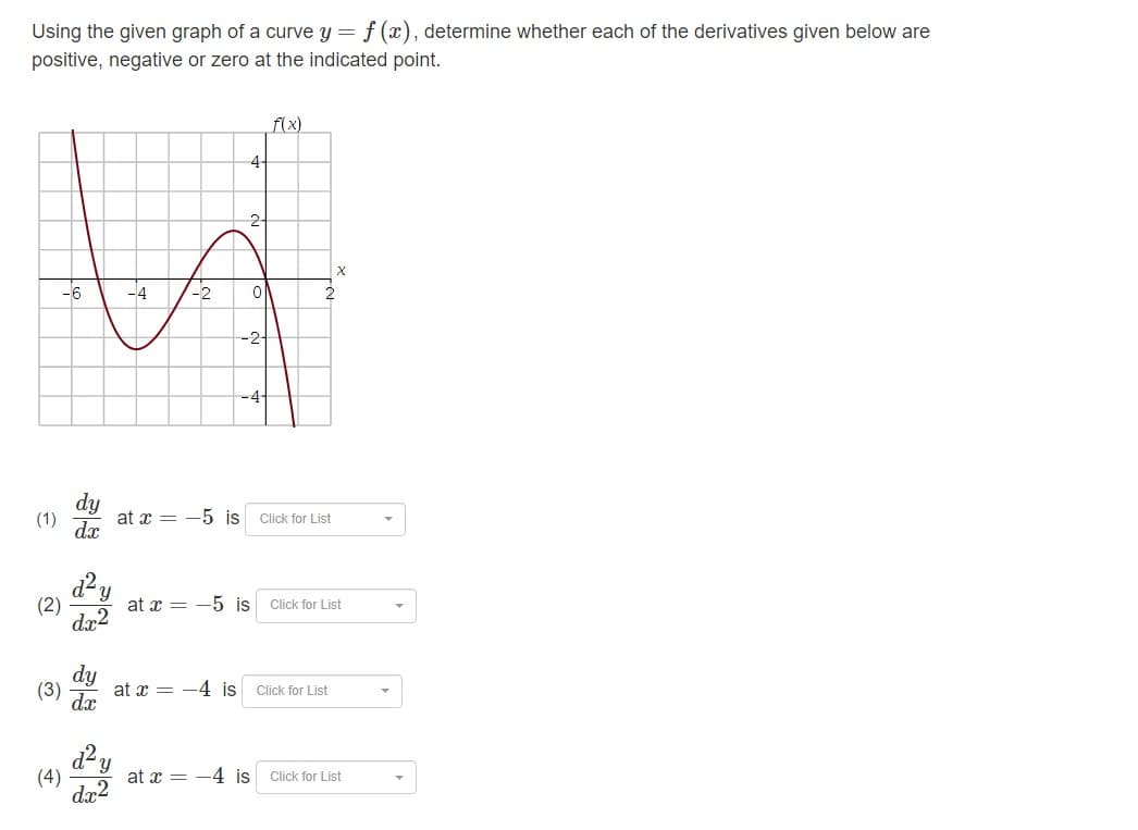 Using the given graph of a curve y = f(x), determine whether each of the derivatives given below are
positive, negative or zero at the indicated point.
(1)
-6
(2)
(3)
dy
dx
d² y
dx2
-2
4-
-2+
at x = -5 is
0
-4-
at x = -5 is
f(x)
2
Click for List
Click for List
at 4 is Click for List
'Y
(4) at 4 is Click for List
dx²