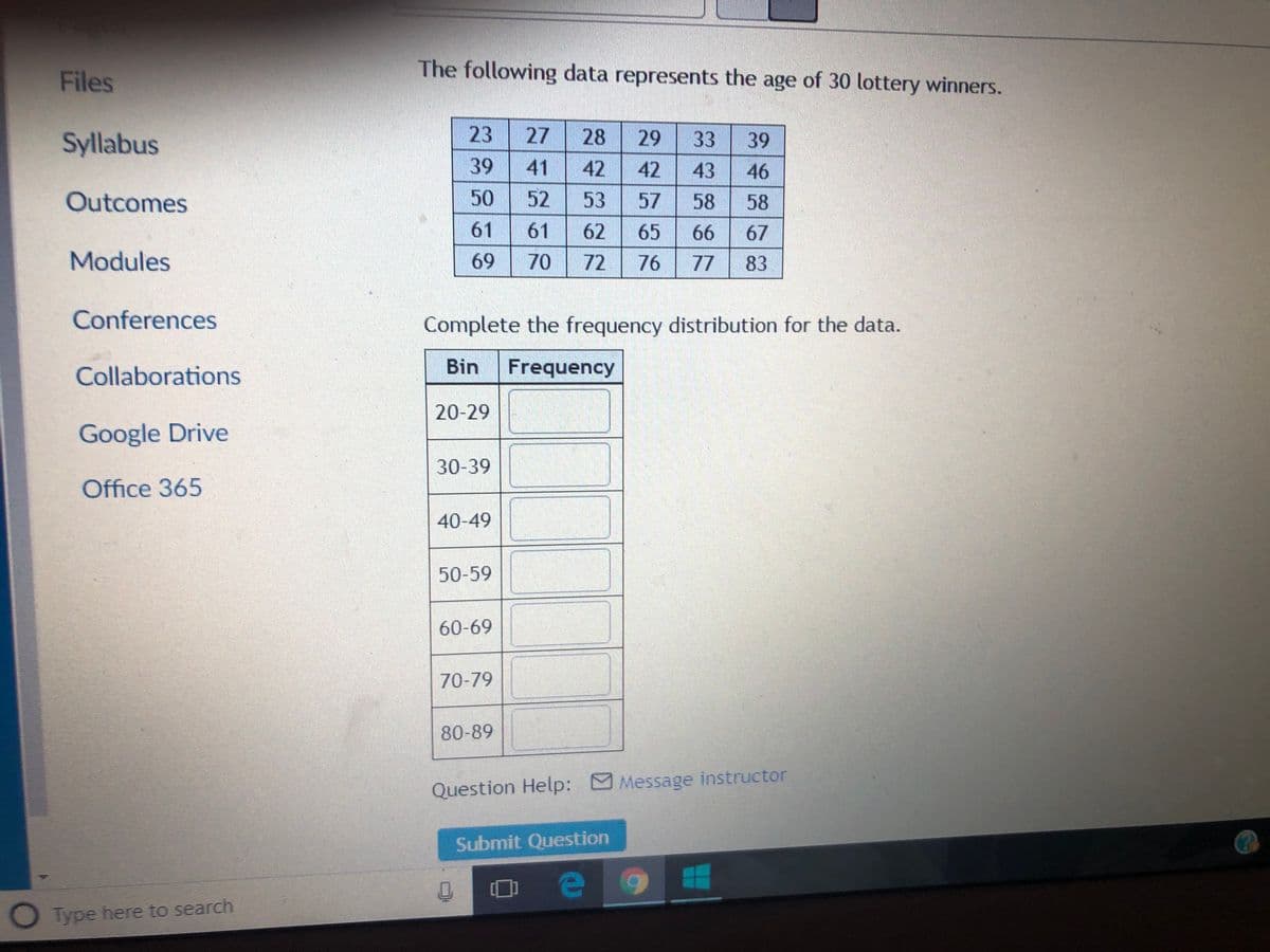 Files
The following data represents the age of 30 lottery winners.
Syllabus
23
27
28
29
33
39
39
41
42
42
43
46
Outcomes
50
52
53
57
58
58
61
61
62
65
66
67
Modules
69
70
72
76
77
83
Conferences
Complete the frequency distribution for the data.
Collaborations
Bin
Frequency
20-29
Google Drive
30-39
Office 365
40-49
50-59
60-69
70-79
80-89
Question Help: Message instructor
Submit Question
O Type here to search
