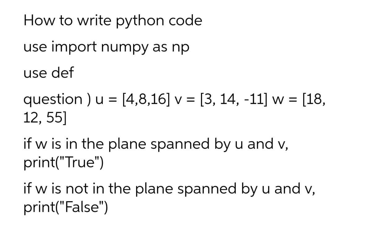 How to write python code
use import numpy as np
use def
question ) u = [4,8,16] v = [3, 14, -11] w = [18,
12, 55]
if w is in the plane spanned by u and v,
print("True")
if w is not in the plane spanned by u and v,
print("False")
