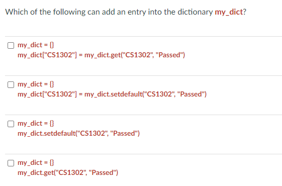 Which of the following can add an entry into the dictionary my_dict?
my_dict = {}
my_dict["CS1302"] = my_dict.get("CS1302", "Passed")
my_dict = {}
my_dict["CS1302"] = my_dict.setdefault("CS1302", "Passed")
my_dict = {}
my_dict.setdefault("CS1302", "Passed")
my_dict = {}
my_dict.get("CS1302", "Passed")
