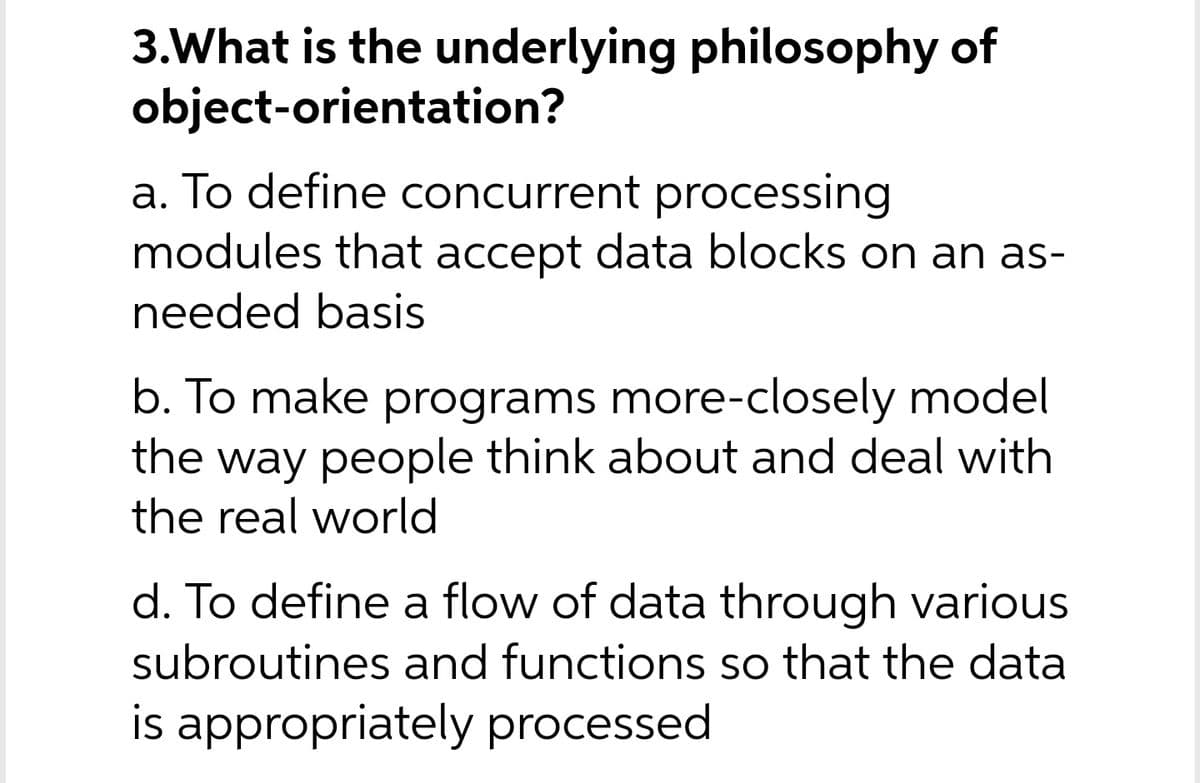 3.What is the underlying philosophy of
object-orientation?
a. To define concurrent processing
modules that accept data blocks on an as-
needed basis
b. To make programs more-closely model
way people think about and deal with
the real world
the
d. To define a flow of data through various
subroutines and functions so that the data
is appropriately processed
