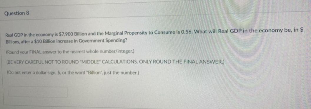 Question 8
Real GDP in the economy is $7,900 Billion and the Marginal Propensity to Consume is 0.56. What will Real GDP in the economy be, in $
Billions, after a $10 Billion increase in Government Spending?
(Round your FINAL answer to the nearest whole number/integer.)
(BE VERY CAREFUL NOT TO ROUND "MIDDLE" CALCULATIONS. ONLY ROUND THE FINAL ANSWER.)
(Do not enter a dollar sign, $. or the word "Billion", just the number.)

